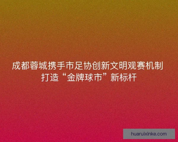 成都蓉城携手市足协创新文明观赛机制 打造 “金牌球市” 新标杆