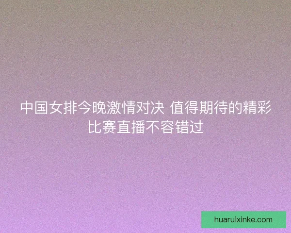 中国女排今晚激情对决 值得期待的精彩比赛直播不容错过