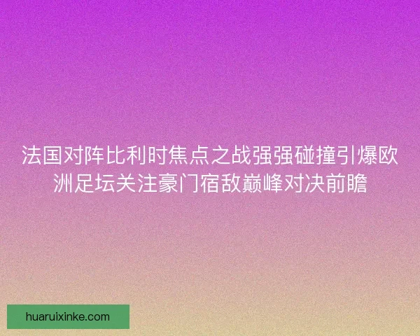 法国对阵比利时焦点之战强强碰撞引爆欧洲足坛关注豪门宿敌巅峰对决前瞻