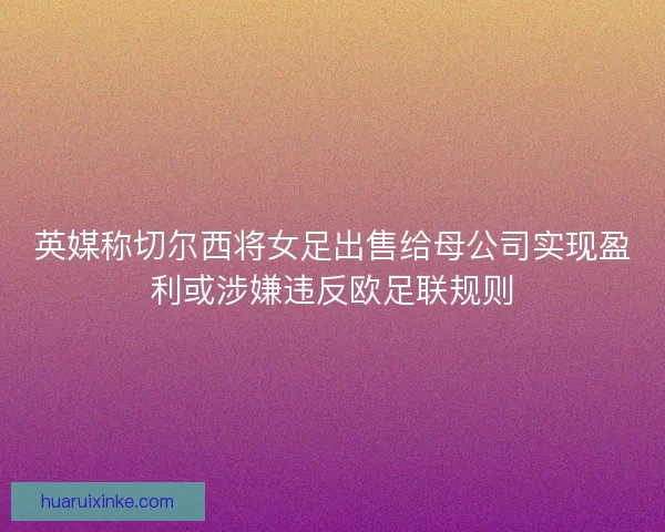 英媒称切尔西将女足出售给母公司实现盈利或涉嫌违反欧足联规则