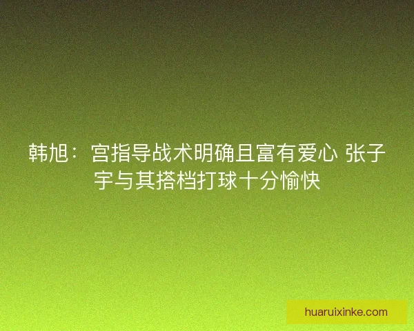 韩旭：宫指导战术明确且富有爱心 张子宇与其搭档打球十分愉快