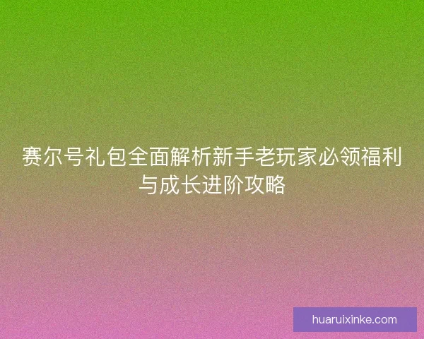 赛尔号礼包全面解析新手老玩家必领福利与成长进阶攻略