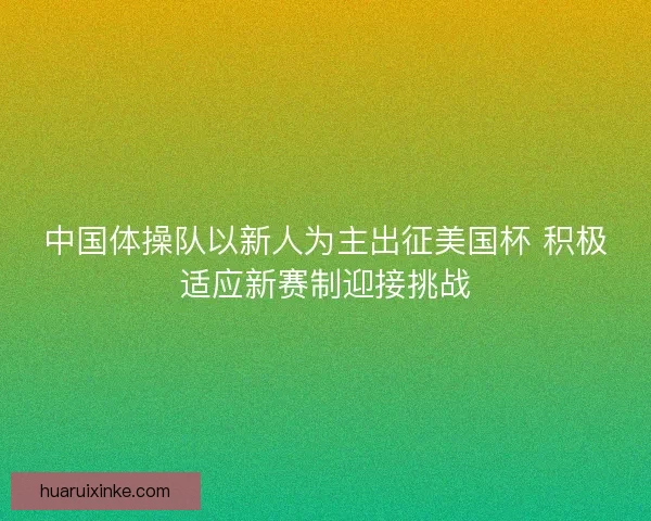 中国体操队以新人为主出征美国杯 积极适应新赛制迎接挑战