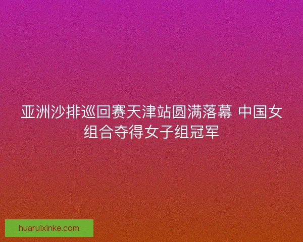 亚洲沙排巡回赛天津站圆满落幕 中国女组合夺得女子组冠军