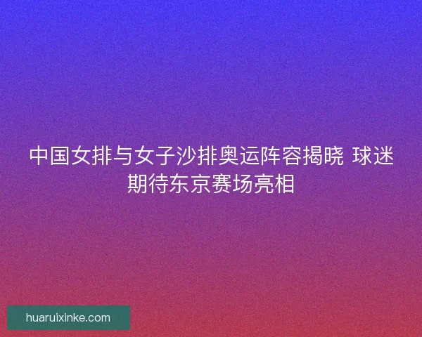 中国女排与女子沙排奥运阵容揭晓 球迷期待东京赛场亮相