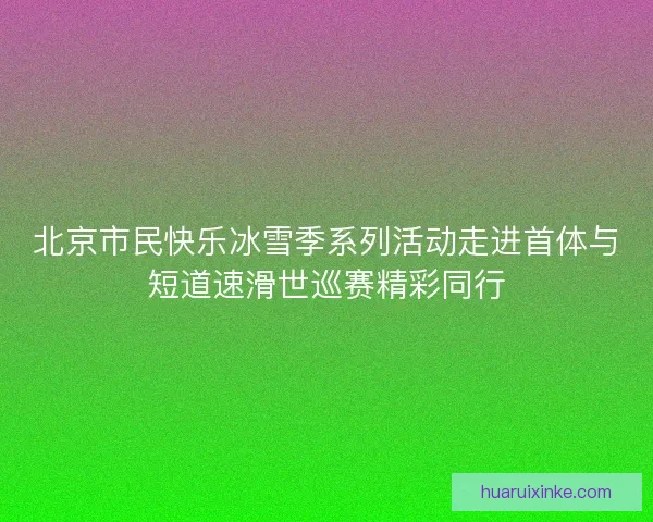 北京市民快乐冰雪季系列活动走进首体与短道速滑世巡赛精彩同行