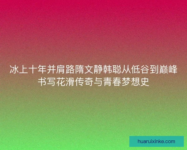 冰上十年并肩路隋文静韩聪从低谷到巅峰书写花滑传奇与青春梦想史