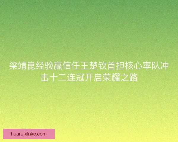 梁靖崑经验赢信任王楚钦首担核心率队冲击十二连冠开启荣耀之路