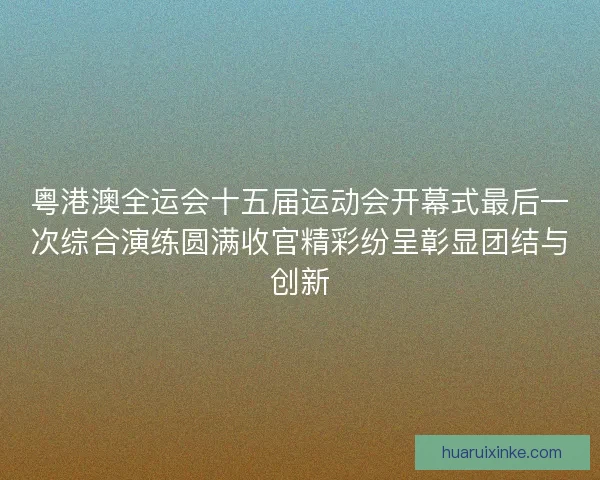 粤港澳全运会十五届运动会开幕式最后一次综合演练圆满收官精彩纷呈彰显团结与创新
