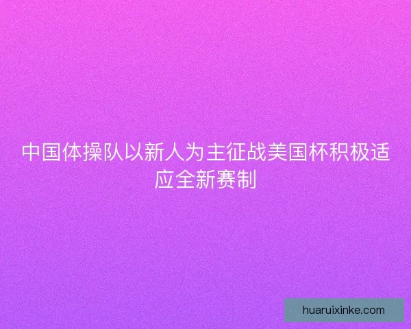 中国体操队以新人为主征战美国杯积极适应全新赛制