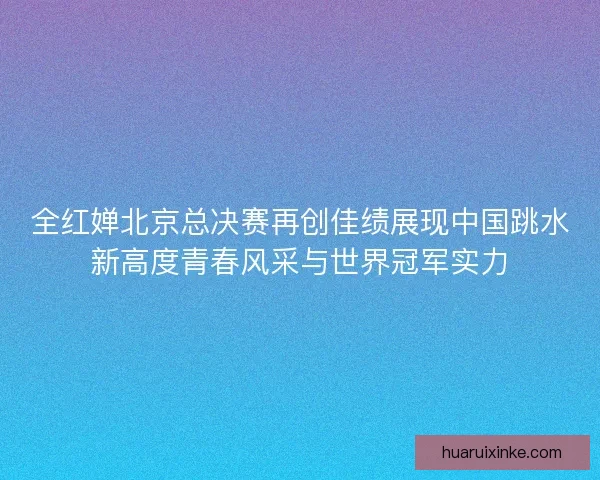 全红婵北京总决赛再创佳绩展现中国跳水新高度青春风采与世界冠军实力