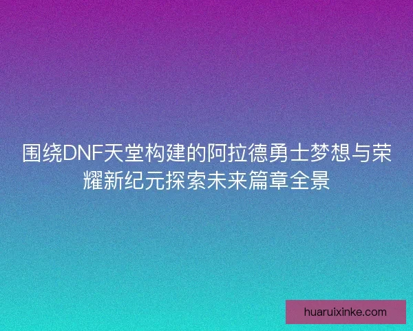 围绕DNF天堂构建的阿拉德勇士梦想与荣耀新纪元探索未来篇章全景