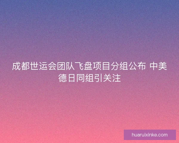 成都世运会团队飞盘项目分组公布 中美德日同组引关注