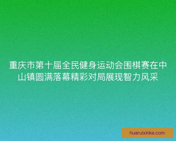 重庆市第十届全民健身运动会围棋赛在中山镇圆满落幕精彩对局展现智力风采