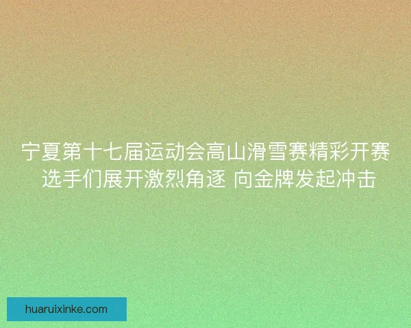 宁夏第十七届运动会高山滑雪赛精彩开赛 选手们展开激烈角逐 向金牌发起冲击
