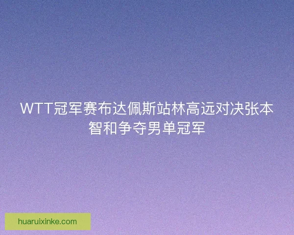 WTT冠军赛布达佩斯站林高远对决张本智和争夺男单冠军