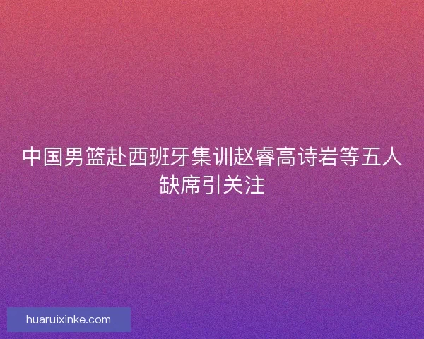 中国男篮赴西班牙集训赵睿高诗岩等五人缺席引关注