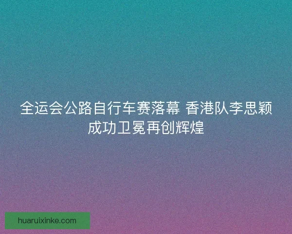 全运会公路自行车赛落幕 香港队李思颖成功卫冕再创辉煌