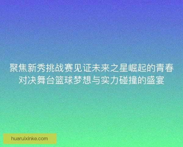 聚焦新秀挑战赛见证未来之星崛起的青春对决舞台篮球梦想与实力碰撞的盛宴