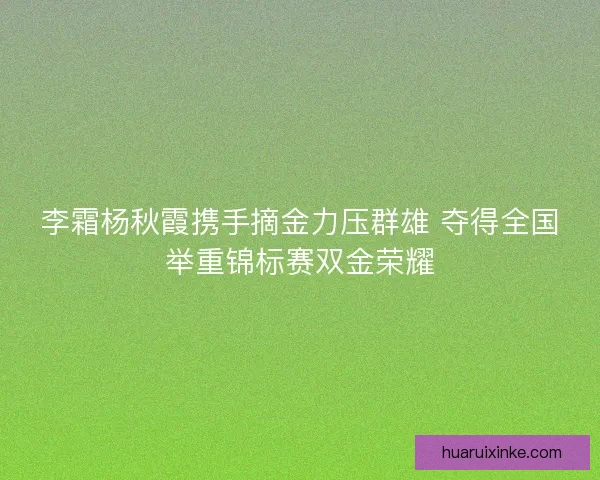 李霜杨秋霞携手摘金力压群雄 夺得全国举重锦标赛双金荣耀