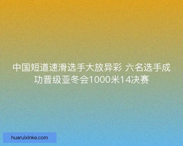 中国短道速滑选手大放异彩 六名选手成功晋级亚冬会1000米14决赛