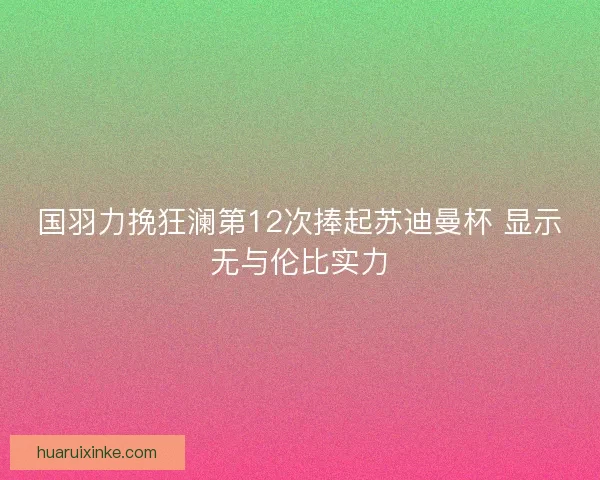 国羽力挽狂澜第12次捧起苏迪曼杯 显示无与伦比实力