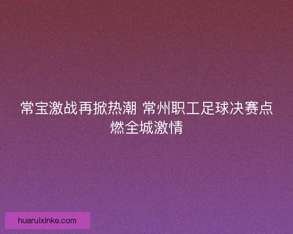 常宝激战再掀热潮 常州职工足球决赛点燃全城激情