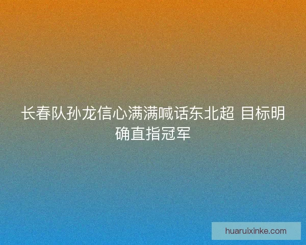 长春队孙龙信心满满喊话东北超 目标明确直指冠军