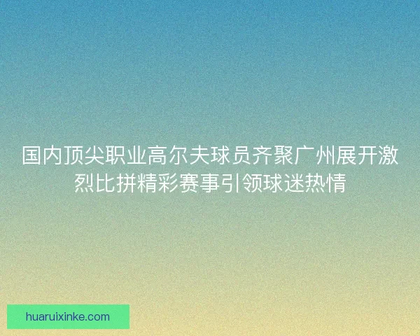 国内顶尖职业高尔夫球员齐聚广州展开激烈比拼精彩赛事引领球迷热情 国内顶尖职业高尔夫球员齐聚广州展开激烈比拼精彩赛事引领球迷热情