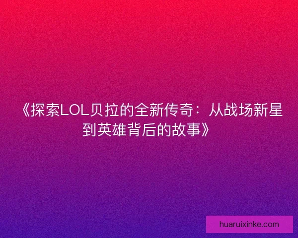 《探索LOL贝拉的全新传奇：从战场新星到英雄背后的故事》