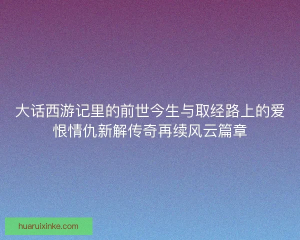 大话西游记里的前世今生与取经路上的爱恨情仇新解传奇再续风云篇章