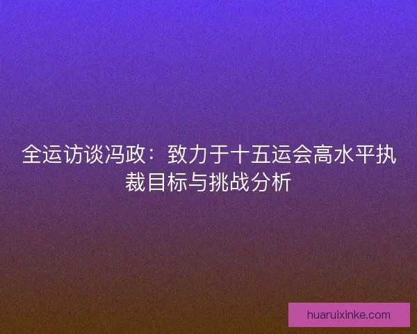 全运访谈冯政：致力于十五运会高水平执裁目标与挑战分析